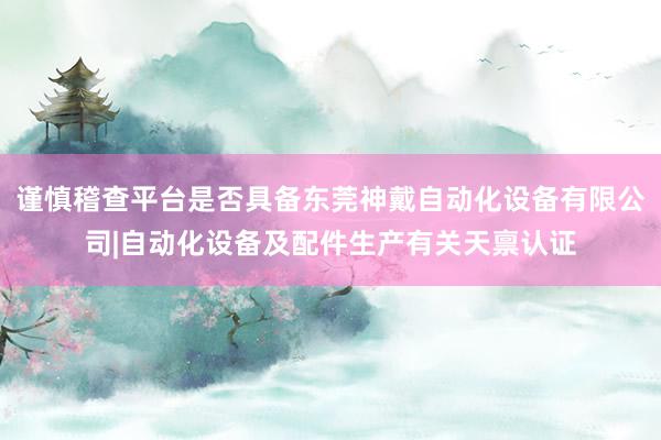 谨慎稽查平台是否具备东莞神戴自动化设备有限公司|自动化设备及配件生产有关天禀认证