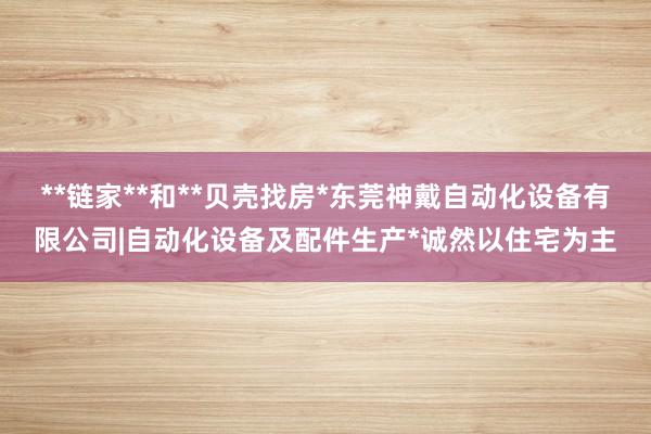 **链家**和**贝壳找房*东莞神戴自动化设备有限公司|自动化设备及配件生产*诚然以住宅为主