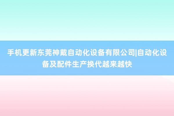 手机更新东莞神戴自动化设备有限公司|自动化设备及配件生产换代越来越快