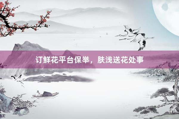 订鲜花平台保举，肤浅送花处事