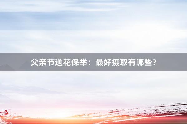父亲节送花保举：最好摄取有哪些？